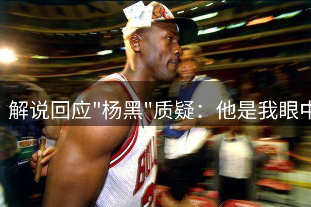 解说回应"杨黑"质疑：他是我眼中隧道尽头那束光