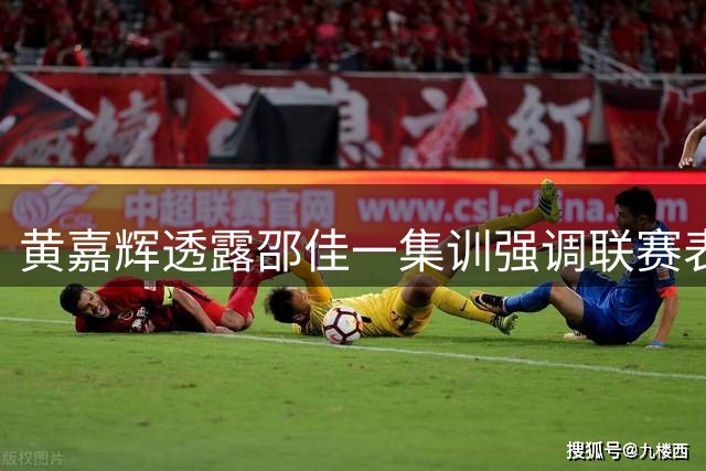 黄嘉辉透露邵佳一集训强调联赛表现重要性